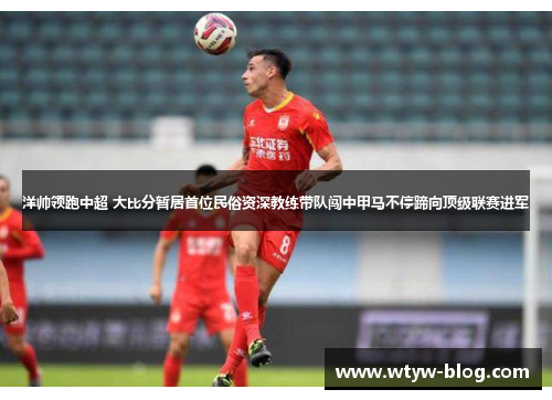 洋帅领跑中超 大比分暂居首位民俗资深教练带队闯中甲马不停蹄向顶级联赛进军